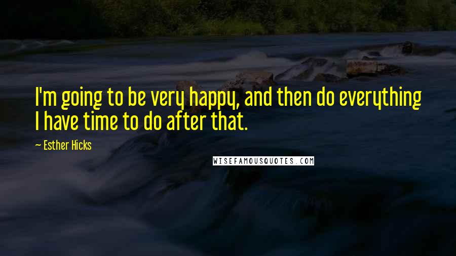 Esther Hicks Quotes: I'm going to be very happy, and then do everything I have time to do after that.