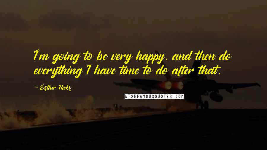 Esther Hicks Quotes: I'm going to be very happy, and then do everything I have time to do after that.