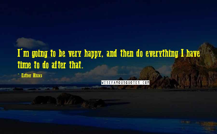 Esther Hicks Quotes: I'm going to be very happy, and then do everything I have time to do after that.