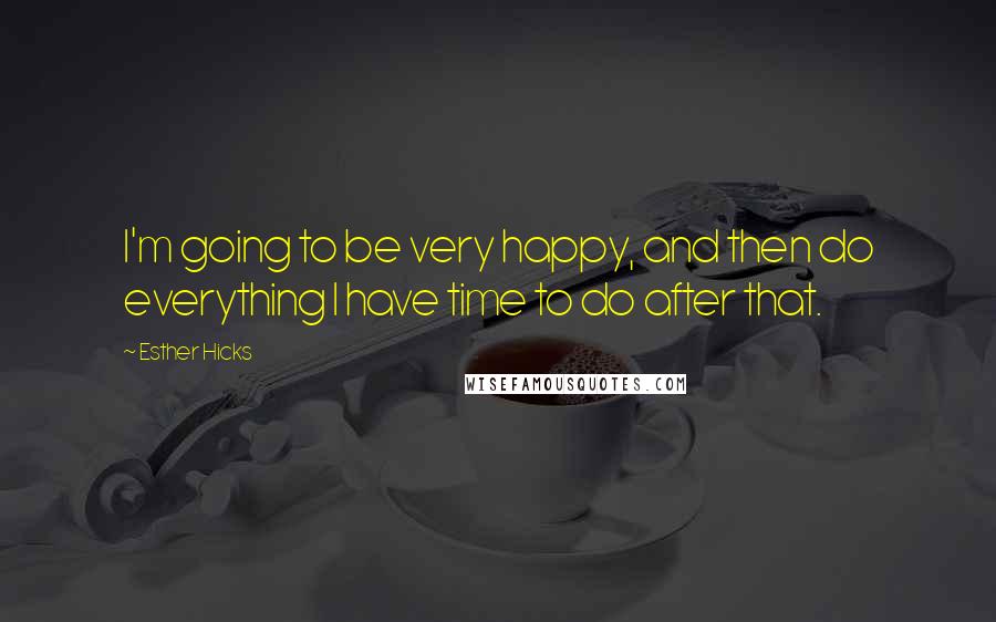 Esther Hicks Quotes: I'm going to be very happy, and then do everything I have time to do after that.