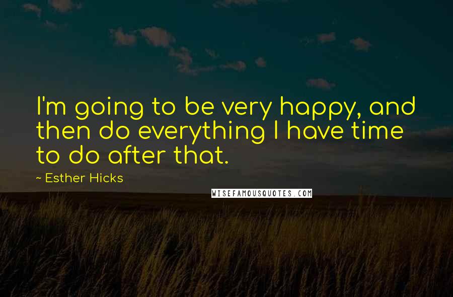 Esther Hicks Quotes: I'm going to be very happy, and then do everything I have time to do after that.