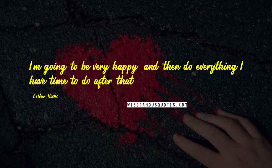 Esther Hicks Quotes: I'm going to be very happy, and then do everything I have time to do after that.