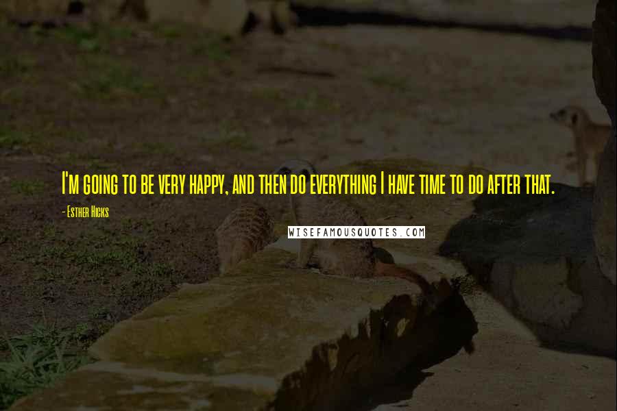 Esther Hicks Quotes: I'm going to be very happy, and then do everything I have time to do after that.