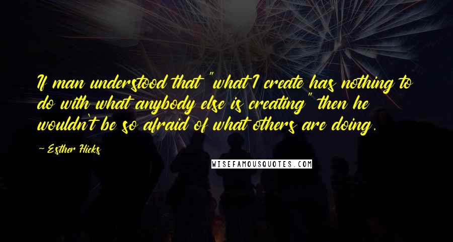 Esther Hicks Quotes: If man understood that "what I create has nothing to do with what anybody else is creating" then he wouldn't be so afraid of what others are doing.