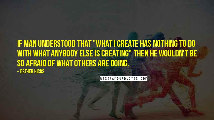 Esther Hicks Quotes: If man understood that "what I create has nothing to do with what anybody else is creating" then he wouldn't be so afraid of what others are doing.