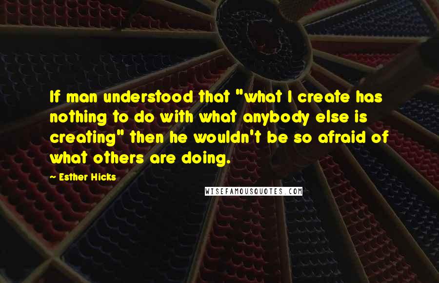 Esther Hicks Quotes: If man understood that "what I create has nothing to do with what anybody else is creating" then he wouldn't be so afraid of what others are doing.