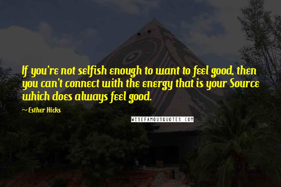 Esther Hicks Quotes: If you're not selfish enough to want to feel good, then you can't connect with the energy that is your Source which does always feel good.