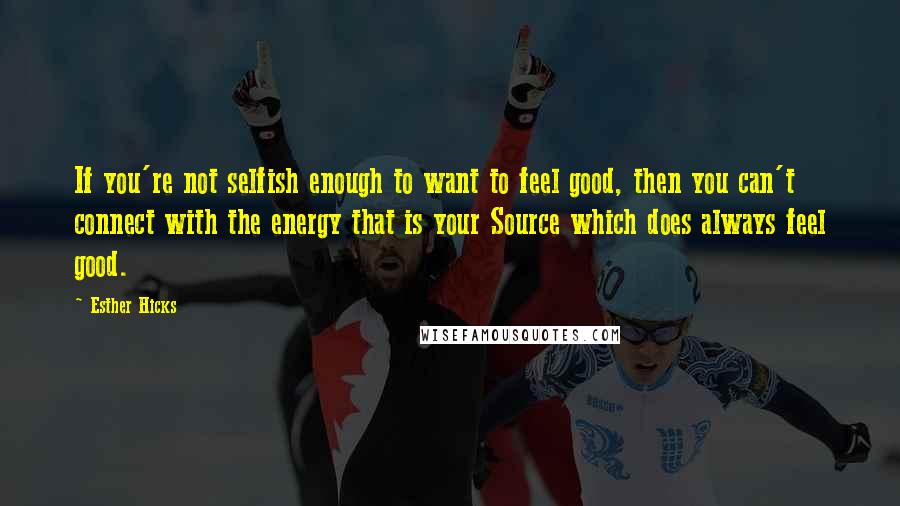 Esther Hicks Quotes: If you're not selfish enough to want to feel good, then you can't connect with the energy that is your Source which does always feel good.