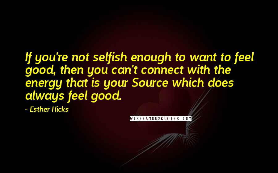 Esther Hicks Quotes: If you're not selfish enough to want to feel good, then you can't connect with the energy that is your Source which does always feel good.