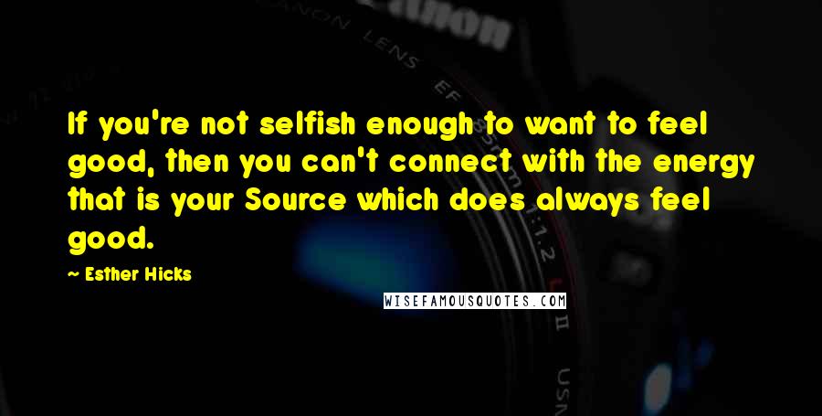 Esther Hicks Quotes: If you're not selfish enough to want to feel good, then you can't connect with the energy that is your Source which does always feel good.