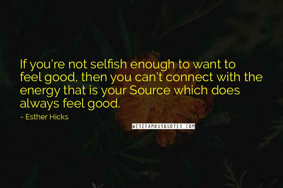 Esther Hicks Quotes: If you're not selfish enough to want to feel good, then you can't connect with the energy that is your Source which does always feel good.