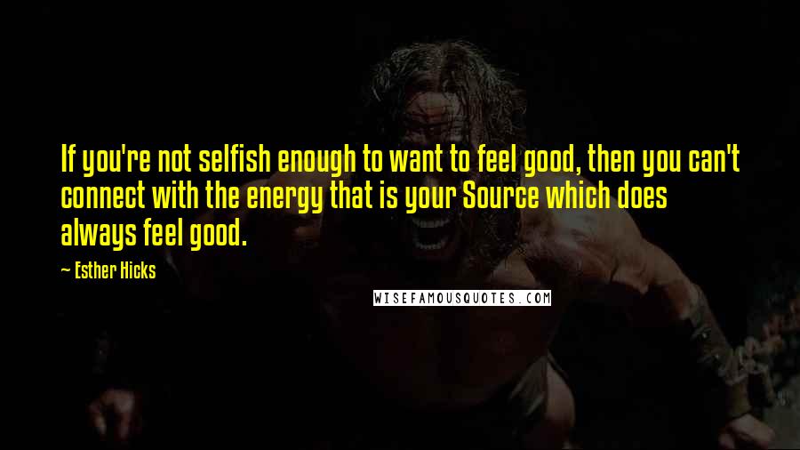 Esther Hicks Quotes: If you're not selfish enough to want to feel good, then you can't connect with the energy that is your Source which does always feel good.