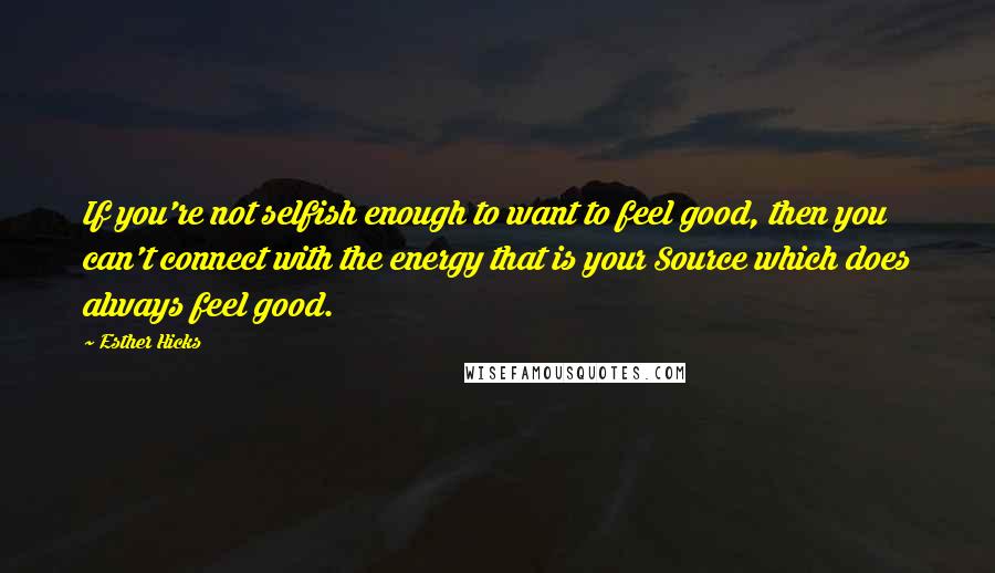 Esther Hicks Quotes: If you're not selfish enough to want to feel good, then you can't connect with the energy that is your Source which does always feel good.