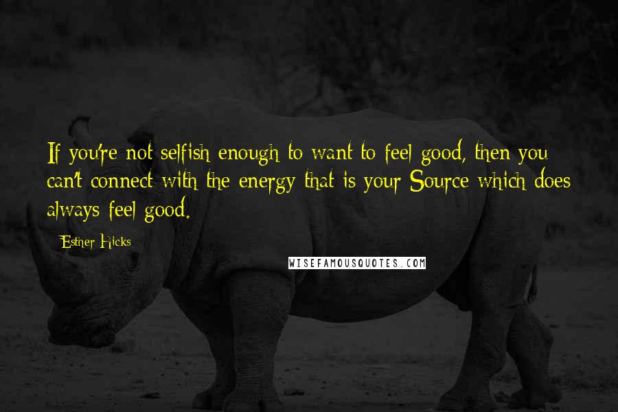 Esther Hicks Quotes: If you're not selfish enough to want to feel good, then you can't connect with the energy that is your Source which does always feel good.