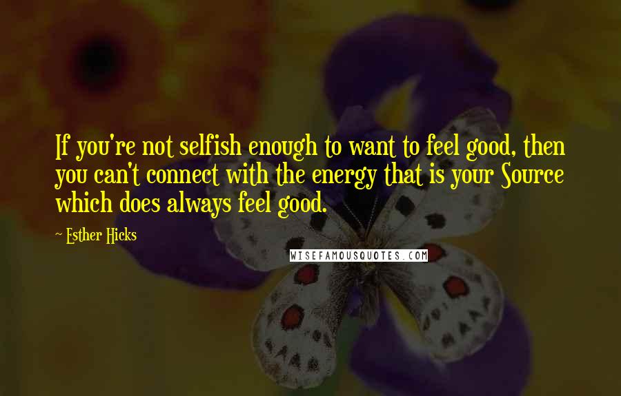 Esther Hicks Quotes: If you're not selfish enough to want to feel good, then you can't connect with the energy that is your Source which does always feel good.