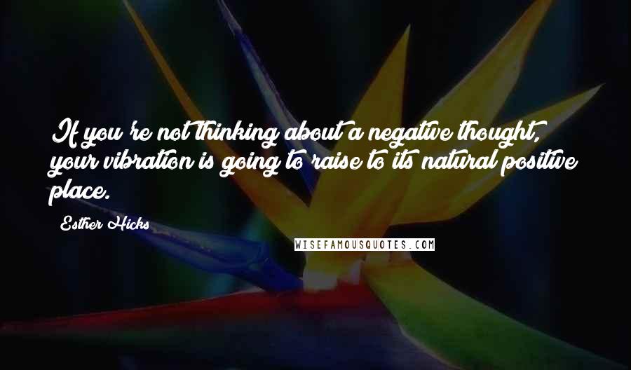 Esther Hicks Quotes: If you're not thinking about a negative thought, your vibration is going to raise to its natural positive place.