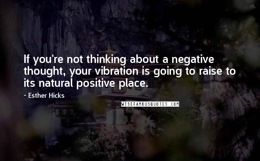 Esther Hicks Quotes: If you're not thinking about a negative thought, your vibration is going to raise to its natural positive place.