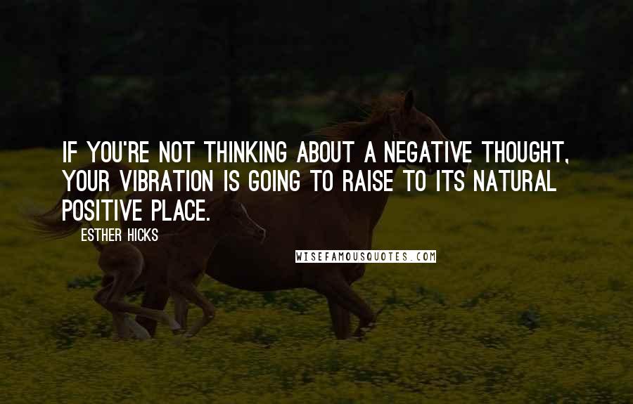 Esther Hicks Quotes: If you're not thinking about a negative thought, your vibration is going to raise to its natural positive place.