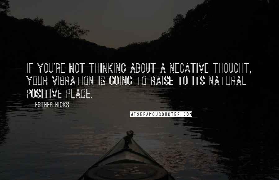 Esther Hicks Quotes: If you're not thinking about a negative thought, your vibration is going to raise to its natural positive place.