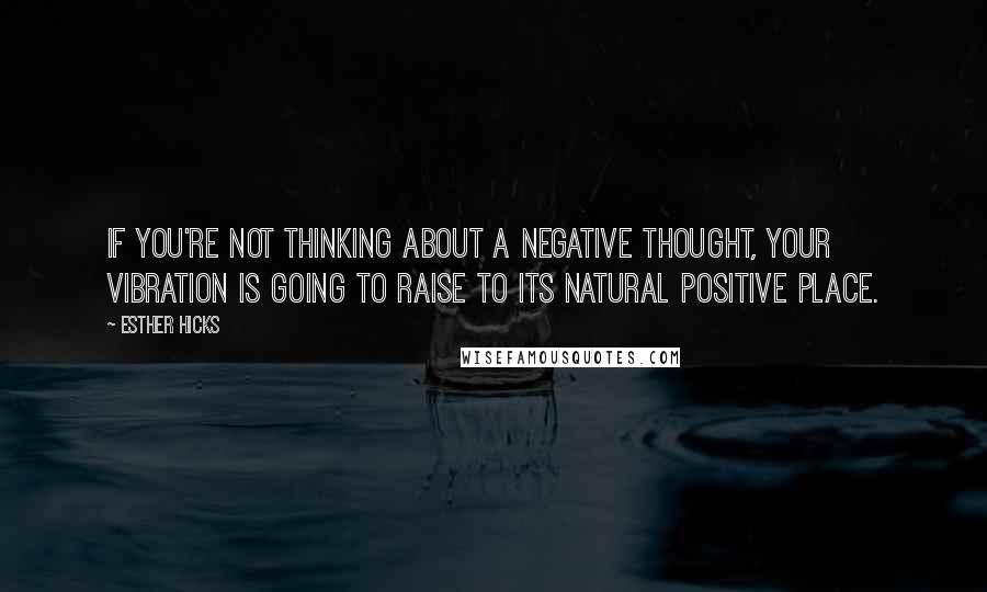 Esther Hicks Quotes: If you're not thinking about a negative thought, your vibration is going to raise to its natural positive place.