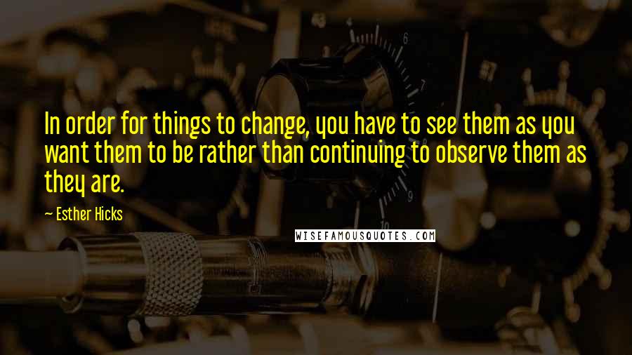 Esther Hicks Quotes: In order for things to change, you have to see them as you want them to be rather than continuing to observe them as they are.