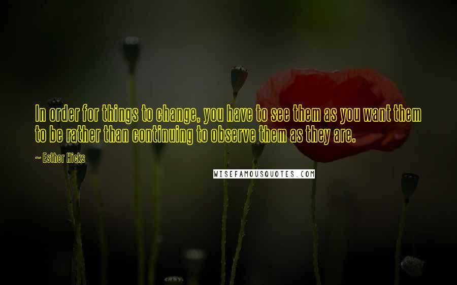 Esther Hicks Quotes: In order for things to change, you have to see them as you want them to be rather than continuing to observe them as they are.