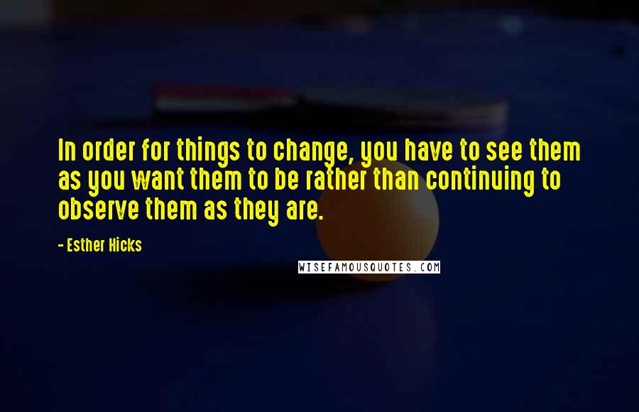 Esther Hicks Quotes: In order for things to change, you have to see them as you want them to be rather than continuing to observe them as they are.