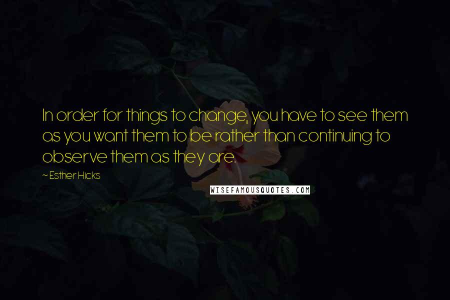 Esther Hicks Quotes: In order for things to change, you have to see them as you want them to be rather than continuing to observe them as they are.