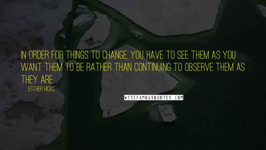 Esther Hicks Quotes: In order for things to change, you have to see them as you want them to be rather than continuing to observe them as they are.