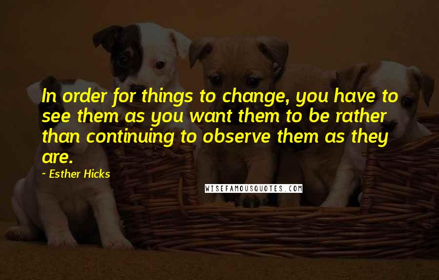 Esther Hicks Quotes: In order for things to change, you have to see them as you want them to be rather than continuing to observe them as they are.