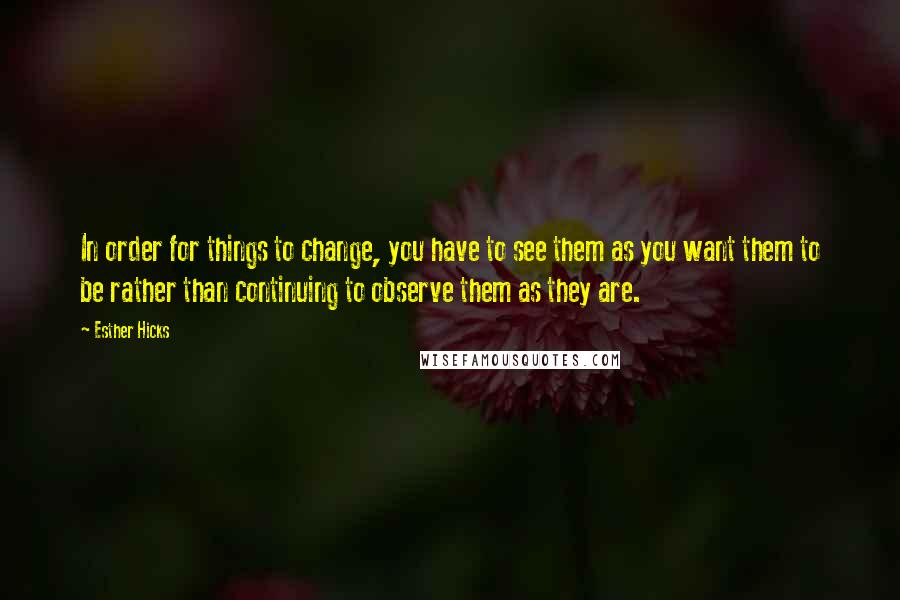 Esther Hicks Quotes: In order for things to change, you have to see them as you want them to be rather than continuing to observe them as they are.