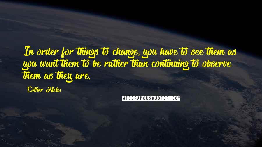 Esther Hicks Quotes: In order for things to change, you have to see them as you want them to be rather than continuing to observe them as they are.