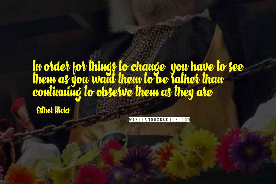 Esther Hicks Quotes: In order for things to change, you have to see them as you want them to be rather than continuing to observe them as they are.