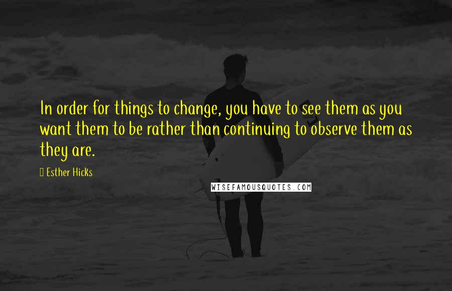 Esther Hicks Quotes: In order for things to change, you have to see them as you want them to be rather than continuing to observe them as they are.