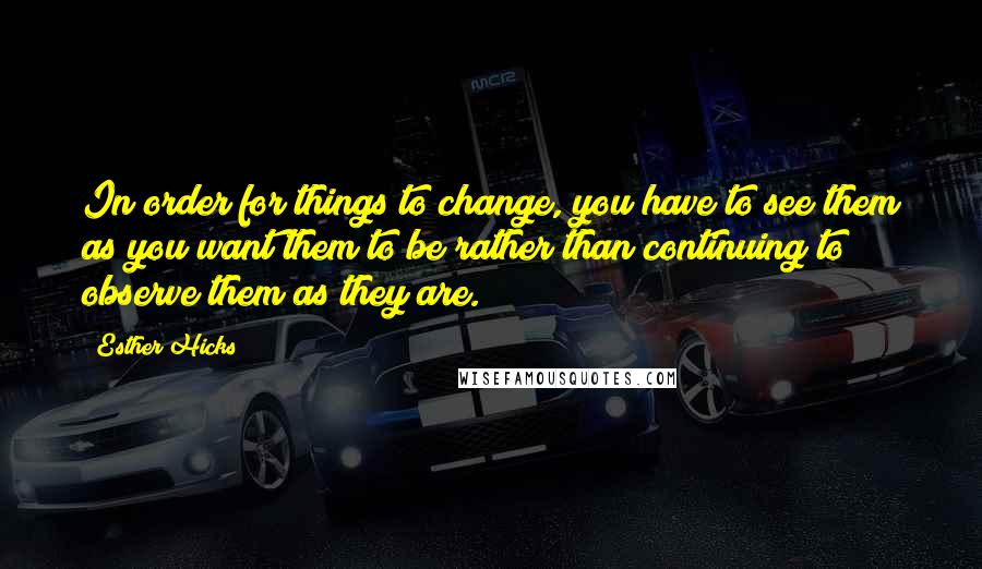 Esther Hicks Quotes: In order for things to change, you have to see them as you want them to be rather than continuing to observe them as they are.