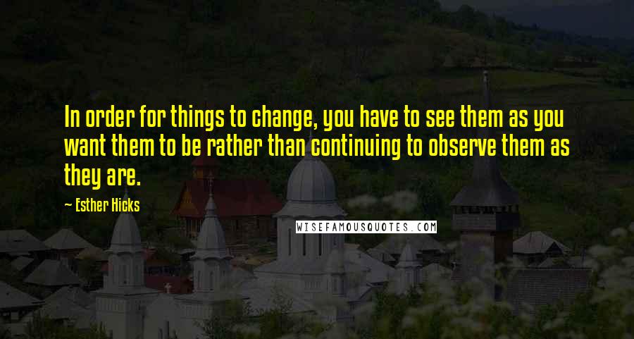 Esther Hicks Quotes: In order for things to change, you have to see them as you want them to be rather than continuing to observe them as they are.