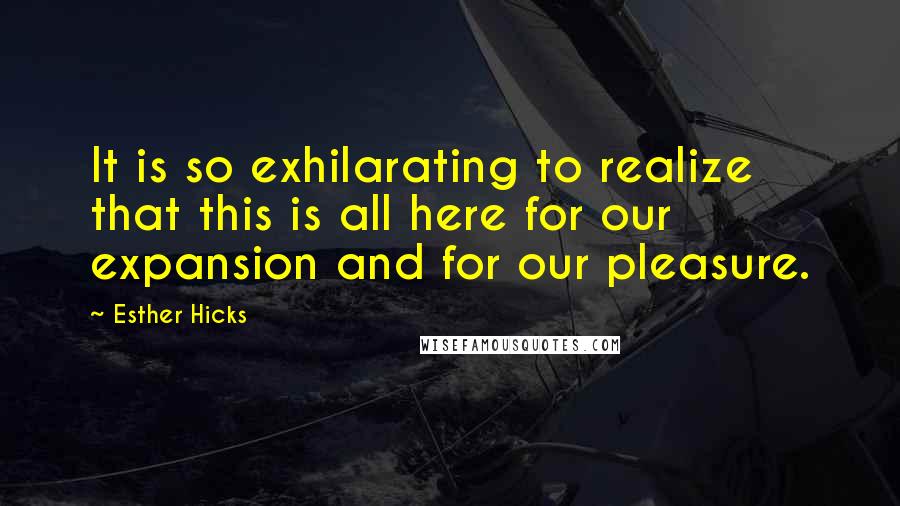 Esther Hicks Quotes: It is so exhilarating to realize that this is all here for our expansion and for our pleasure.