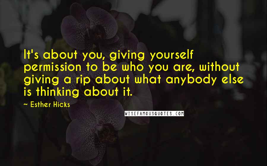 Esther Hicks Quotes: It's about you, giving yourself permission to be who you are, without giving a rip about what anybody else is thinking about it.