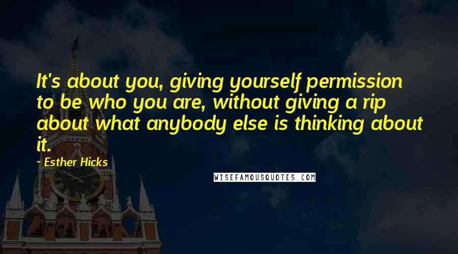 Esther Hicks Quotes: It's about you, giving yourself permission to be who you are, without giving a rip about what anybody else is thinking about it.