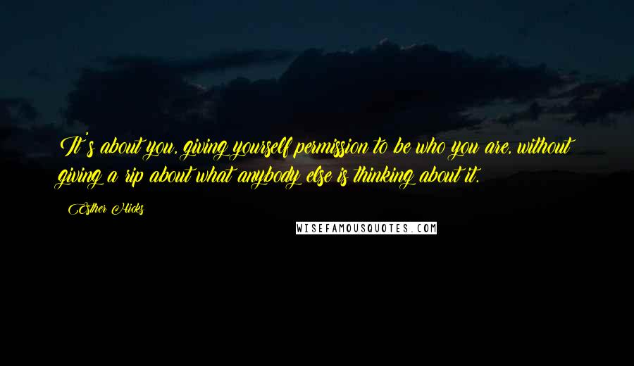 Esther Hicks Quotes: It's about you, giving yourself permission to be who you are, without giving a rip about what anybody else is thinking about it.