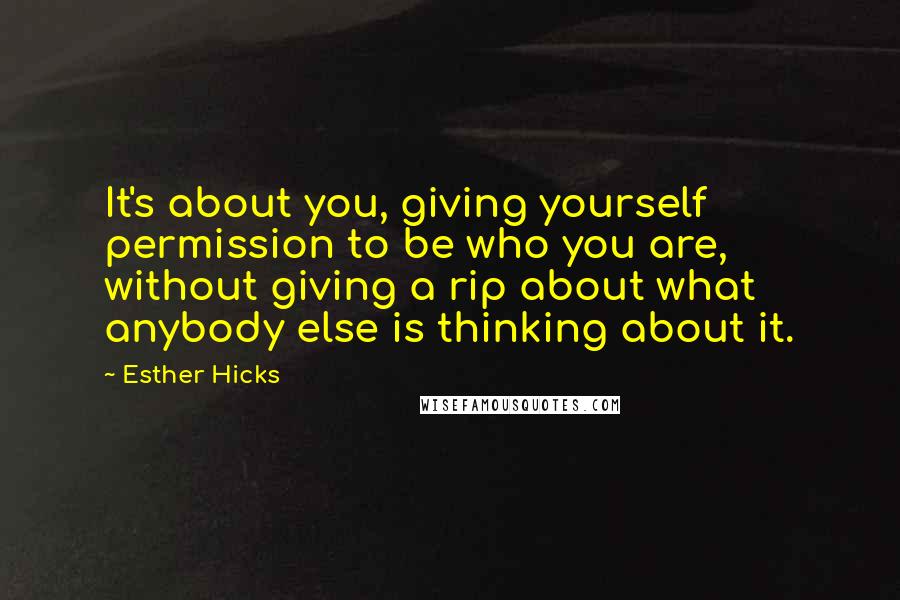 Esther Hicks Quotes: It's about you, giving yourself permission to be who you are, without giving a rip about what anybody else is thinking about it.