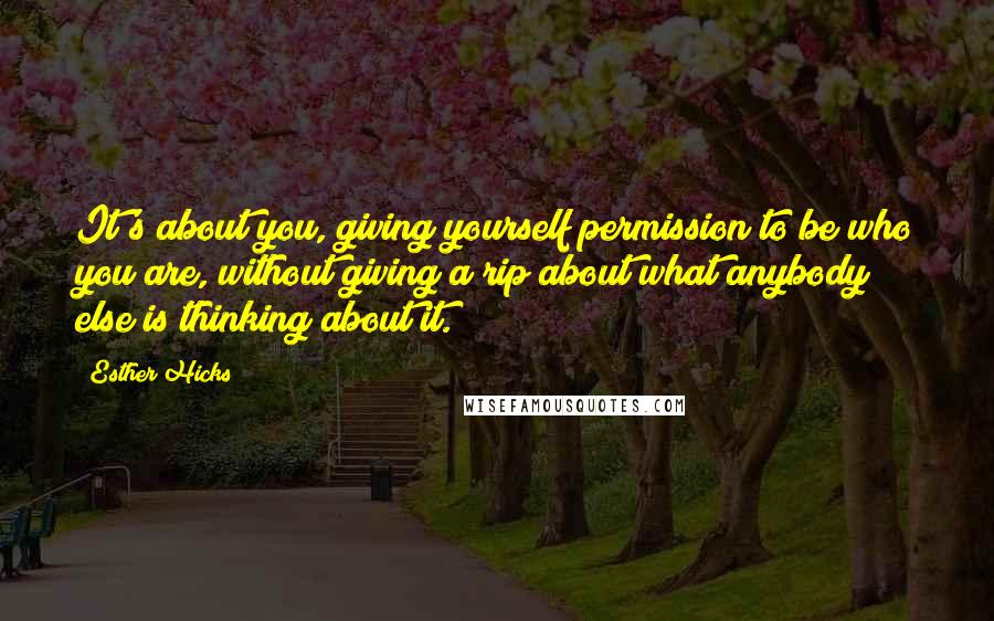 Esther Hicks Quotes: It's about you, giving yourself permission to be who you are, without giving a rip about what anybody else is thinking about it.