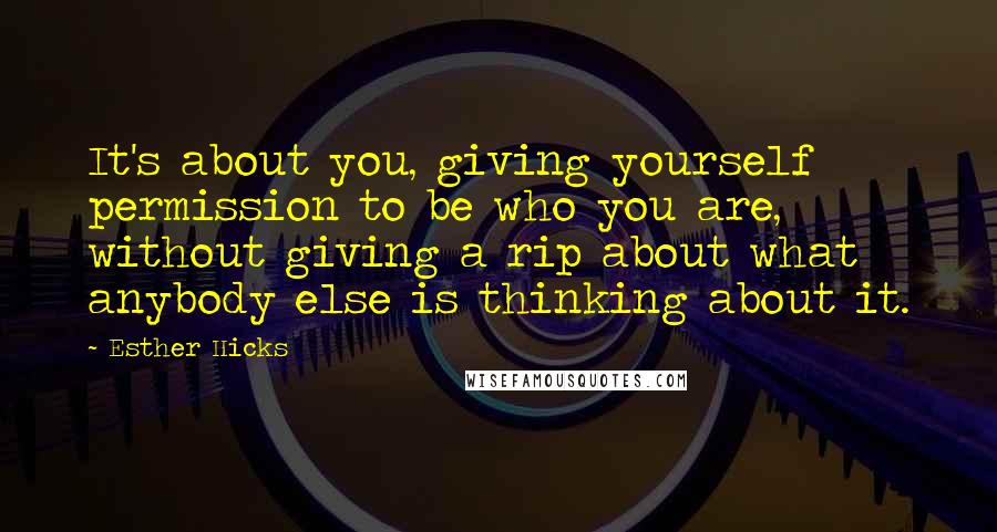 Esther Hicks Quotes: It's about you, giving yourself permission to be who you are, without giving a rip about what anybody else is thinking about it.