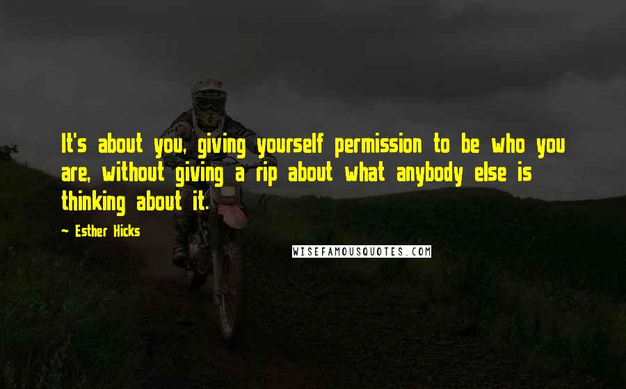 Esther Hicks Quotes: It's about you, giving yourself permission to be who you are, without giving a rip about what anybody else is thinking about it.