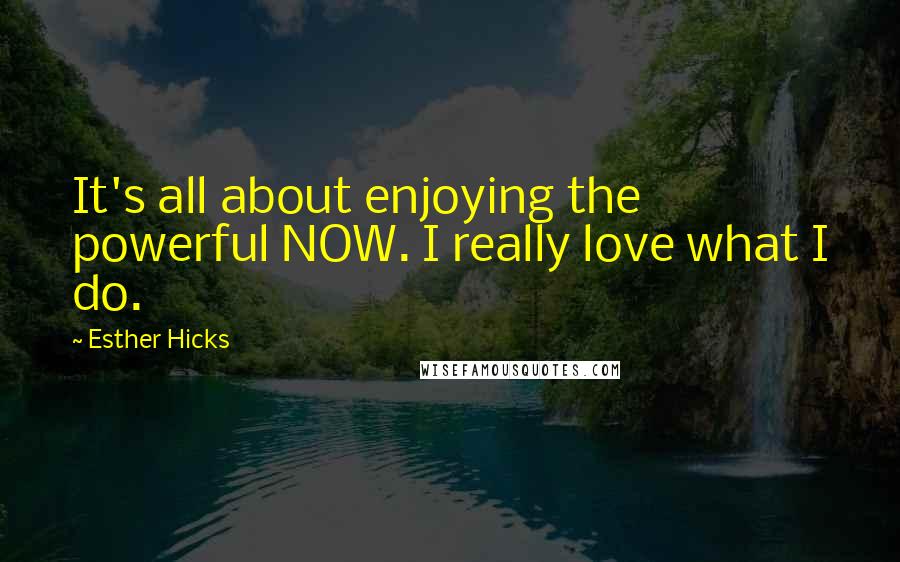 Esther Hicks Quotes: It's all about enjoying the powerful NOW. I really love what I do.