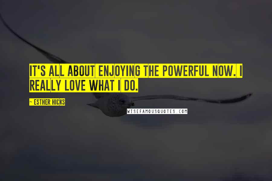 Esther Hicks Quotes: It's all about enjoying the powerful NOW. I really love what I do.