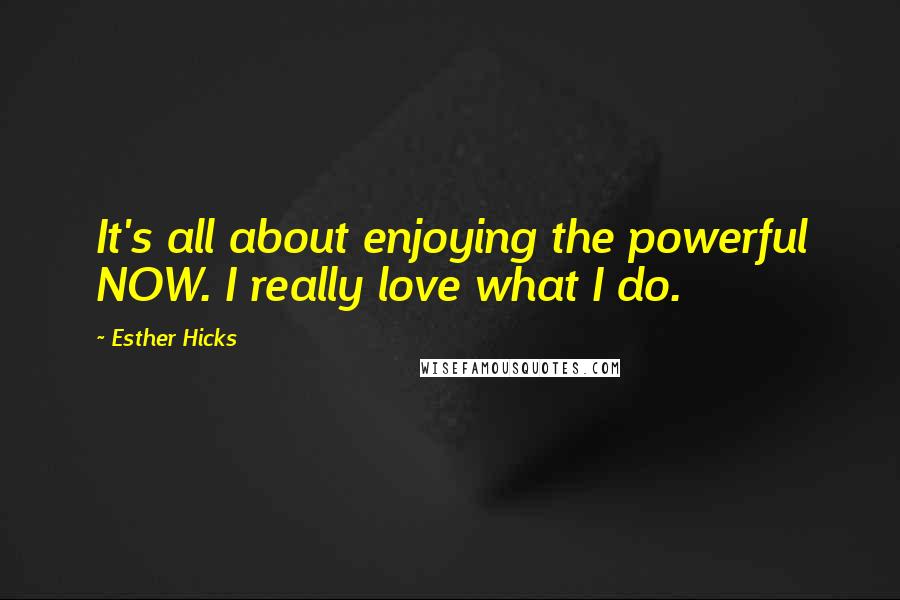 Esther Hicks Quotes: It's all about enjoying the powerful NOW. I really love what I do.