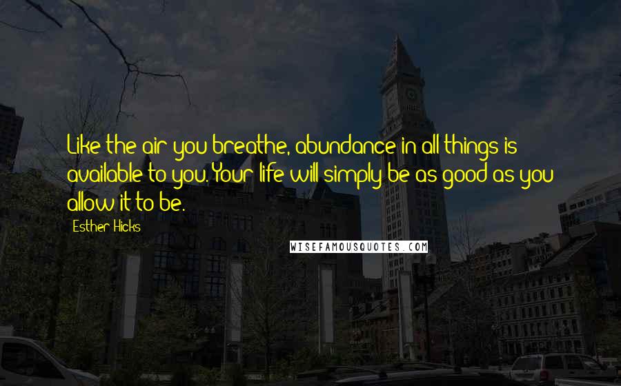 Esther Hicks Quotes: Like the air you breathe, abundance in all things is available to you. Your life will simply be as good as you allow it to be.