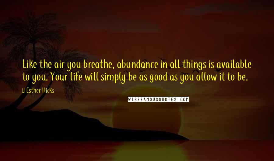 Esther Hicks Quotes: Like the air you breathe, abundance in all things is available to you. Your life will simply be as good as you allow it to be.