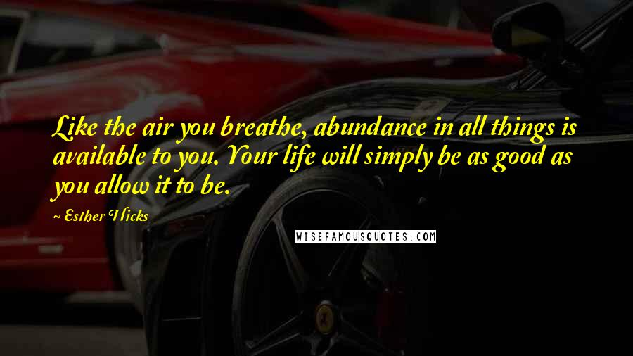 Esther Hicks Quotes: Like the air you breathe, abundance in all things is available to you. Your life will simply be as good as you allow it to be.